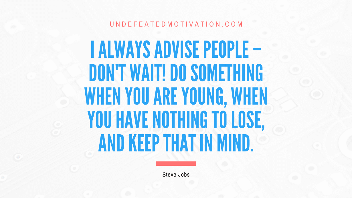 “I always advise people – Don’t wait! Do something when you are young, when you have nothing to lose, and keep that in mind.” -Steve Jobs
