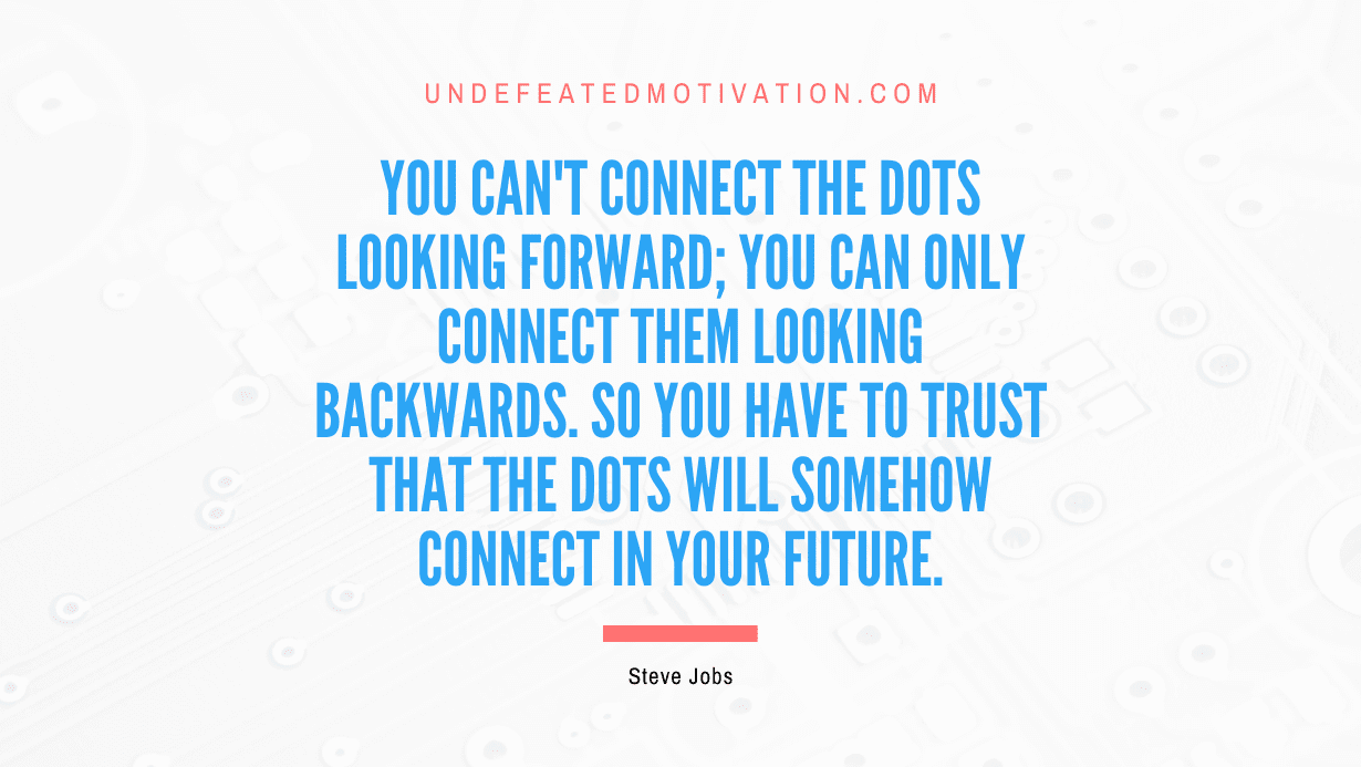 “You can’t connect the dots looking forward; you can only connect them looking backwards. So you have to trust that the dots will somehow connect in your future.” -Steve Jobs