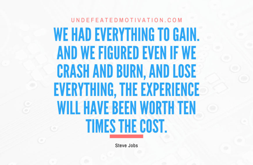 “We had everything to gain. And we figured even if we crash and burn, and lose everything, the experience will have been worth ten times the cost.” -Steve Jobs