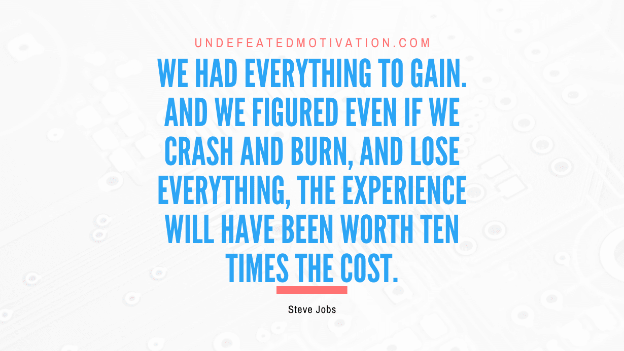 “We had everything to gain. And we figured even if we crash and burn, and lose everything, the experience will have been worth ten times the cost.” -Steve Jobs