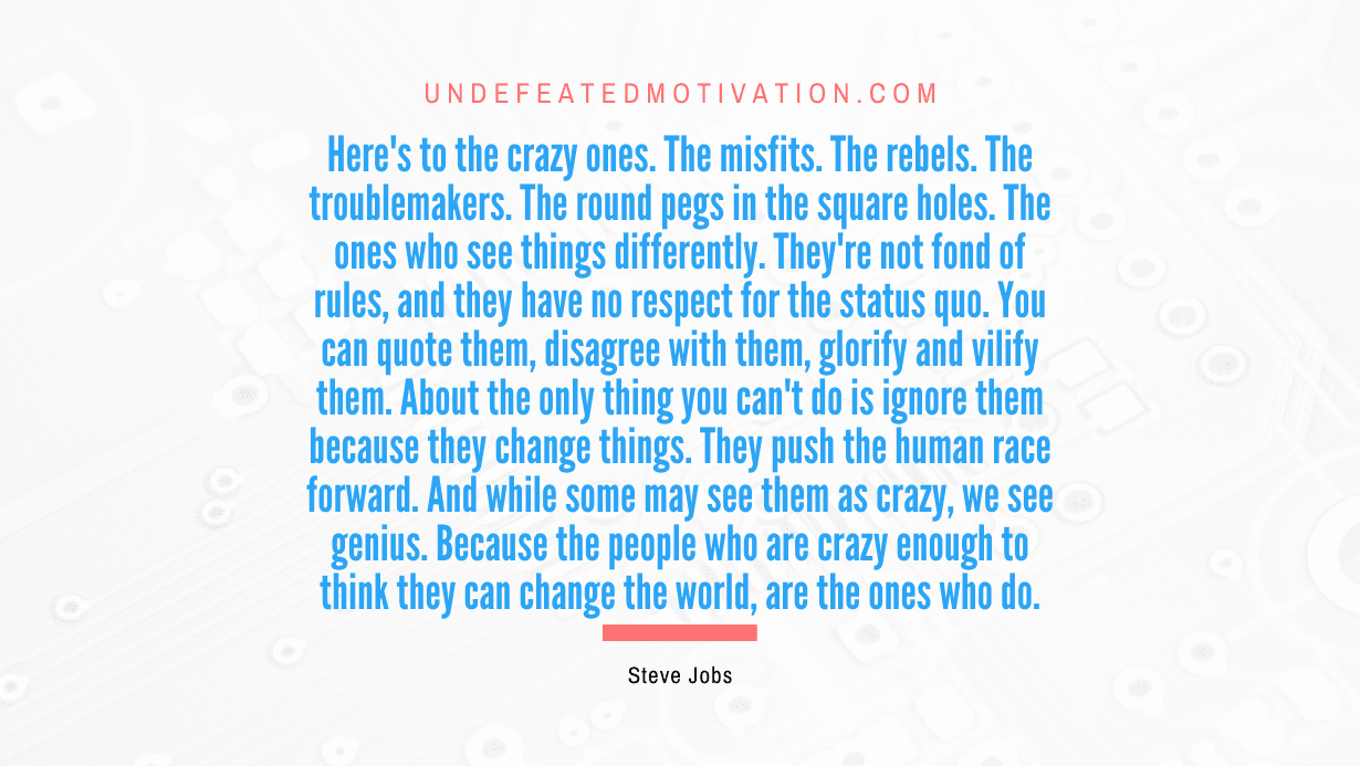 "Here's to the crazy ones. The misfits. The rebels. The troublemakers. The round pegs in the square holes. The ones who see things differently. They're not fond of rules, and they have no respect for the status quo. You can quote them, disagree with them, glorify and vilify them. About the only thing you can't do is ignore them because they change things. They push the human race forward. And while some may see them as crazy, we see genius. Because the people who are crazy enough to think they can change the world, are the ones who do." -Steve Jobs -Undefeated Motivation