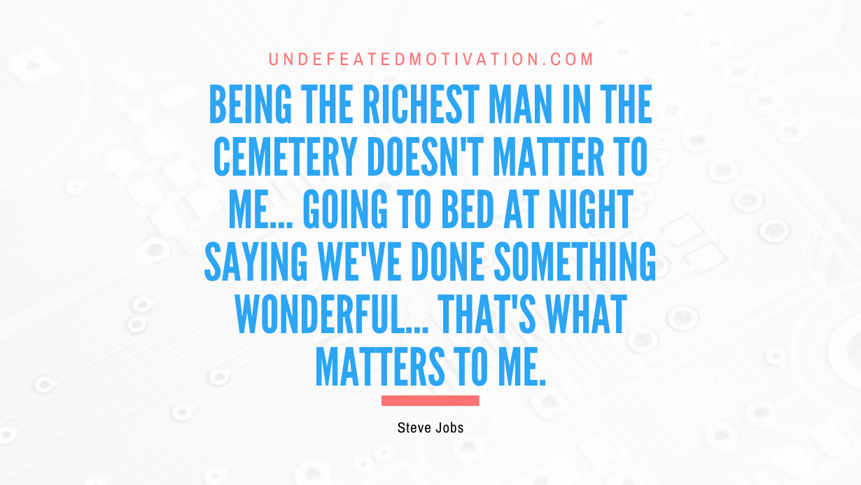 "Being the richest man in the cemetery doesn't matter to me... Going to bed at night saying we've done something wonderful... that's what matters to me." -Steve Jobs -Undefeated Motivation