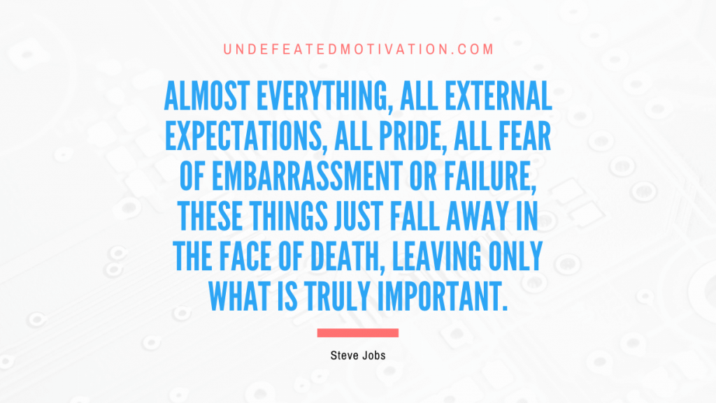 "Almost everything, all external expectations, all pride, all fear of embarrassment or failure, these things just fall away in the face of death, leaving only what is truly important." -Steve Jobs -Undefeated Motivation