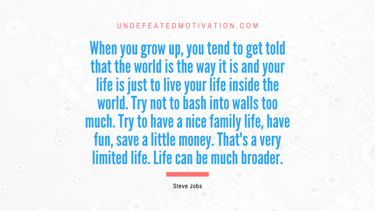 "When you grow up, you tend to get told that the world is the way it is and your life is just to live your life inside the world. Try not to bash into walls too much. Try to have a nice family life, have fun, save a little money. That's a very limited life. Life can be much broader." -Steve Jobs -Undefeated Motivation