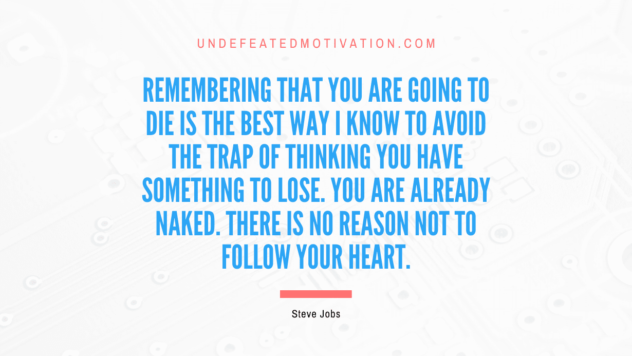 “Remembering that you are going to die is the best way I know to avoid the trap of thinking you have something to lose. You are already naked. There is no reason not to follow your heart.” -Steve Jobs