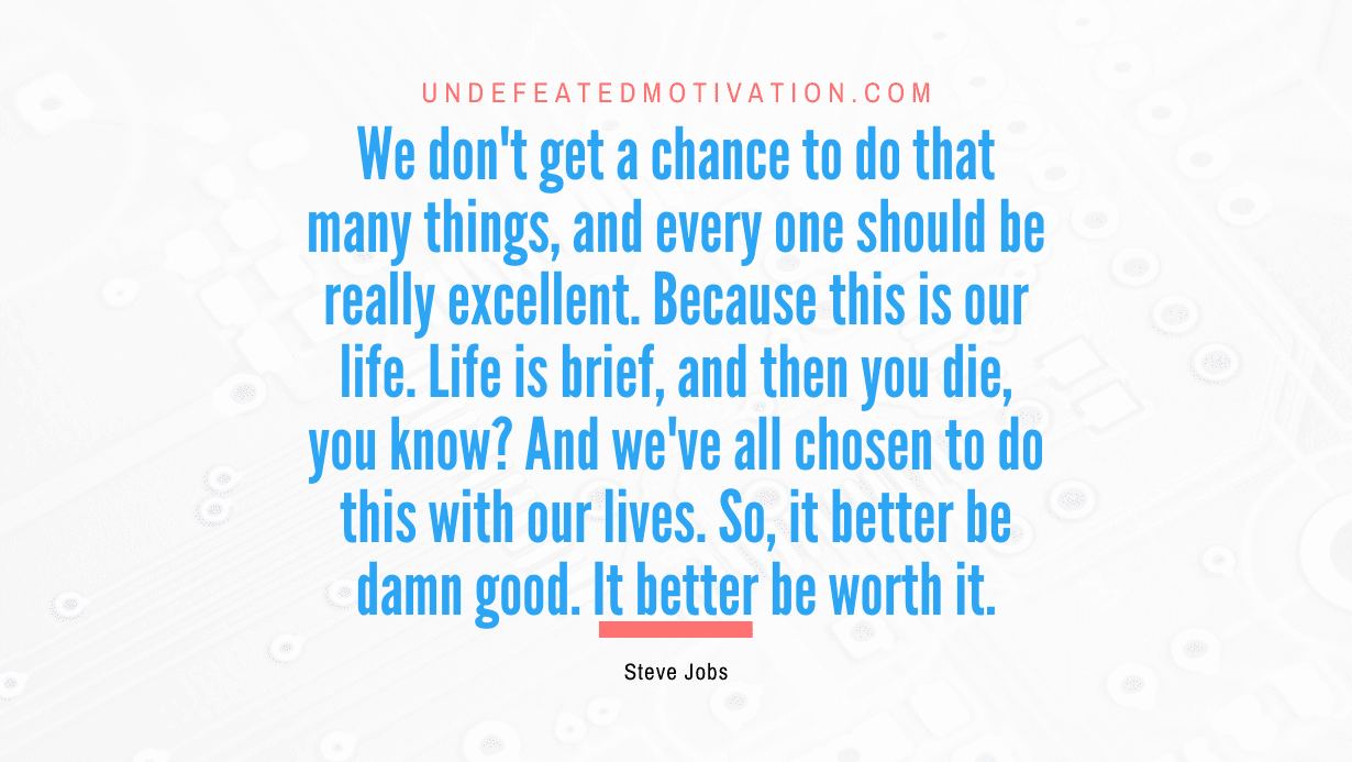 "We don't get a chance to do that many things, and every one should be really excellent. Because this is our life. Life is brief, and then you die, you know? And we've all chosen to do this with our lives. So, it better be damn good. It better be worth it." -Steve Jobs -Undefeated Motivation