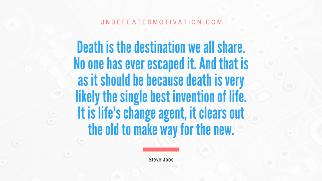 "Death is the destination we all share. No one has ever escaped it. And that is as it should be because death is very likely the single best invention of life. It is life's change agent, it clears out the old to make way for the new." -Steve Jobs -Undefeated Motivation