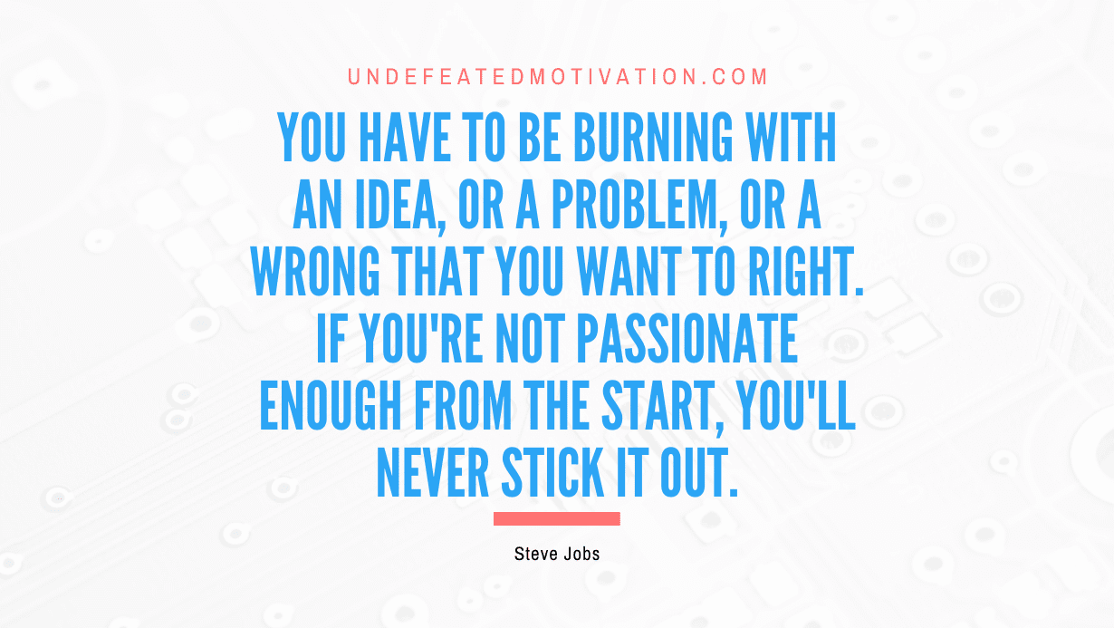 "You have to be burning with an idea, or a problem, or a wrong that you want to right. If you're not passionate enough from the start, you'll never stick it out." -Steve Jobs -Undefeated Motivation