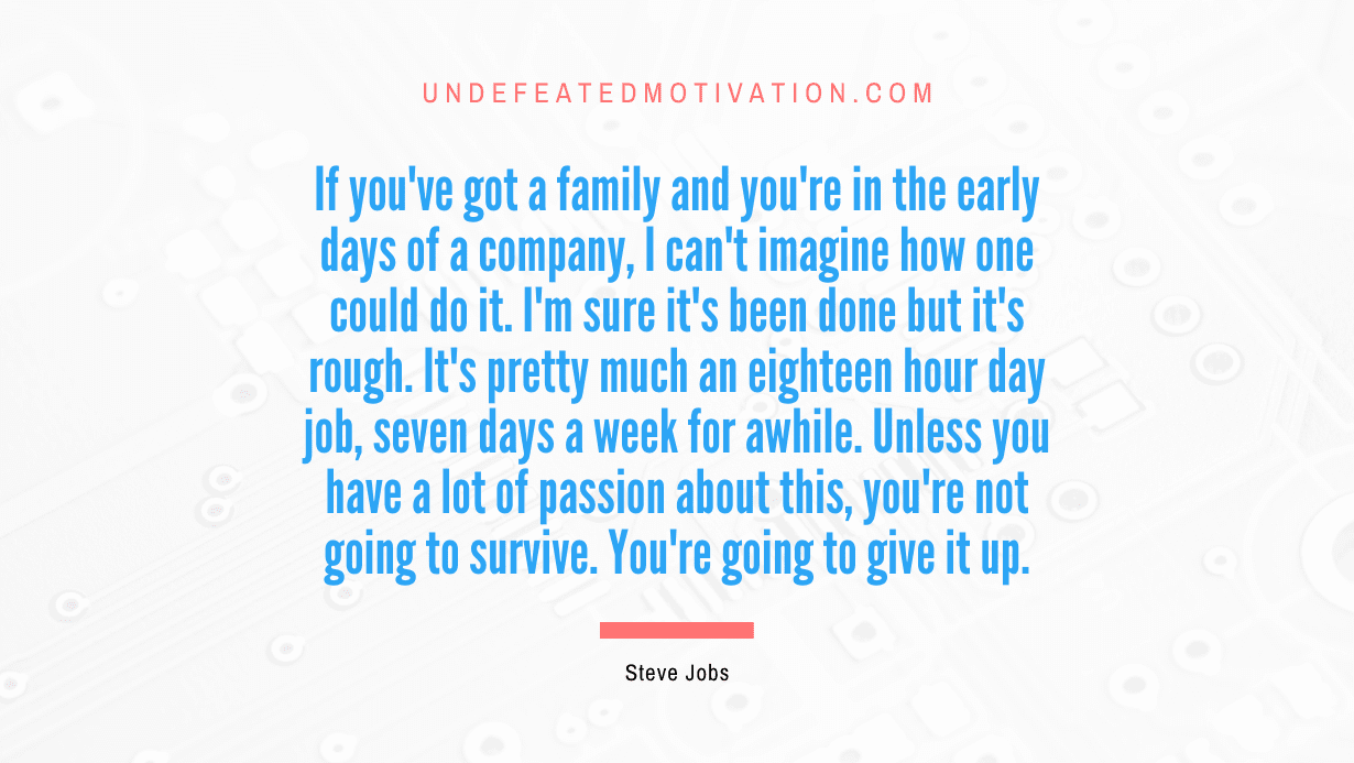 "If you've got a family and you're in the early days of a company, I can't imagine how one could do it. I'm sure it's been done but it's rough. It's pretty much an eighteen hour day job, seven days a week for awhile. Unless you have a lot of passion about this, you're not going to survive. You're going to give it up." -Steve Jobs -Undefeated Motivation