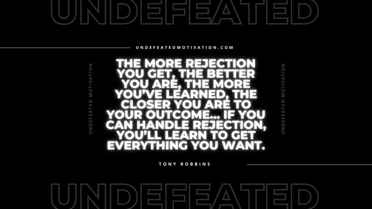 "The more rejection you get, the better you are, the more you’ve learned, the closer you are to your outcome… If you can handle rejection, you’ll learn to get everything you want." -Tony Robbins -Undefeated Motivation