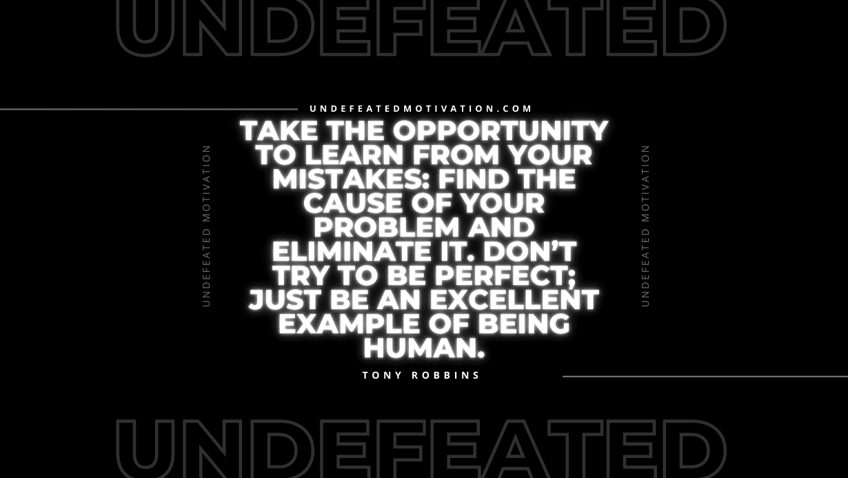 "Take the opportunity to learn from your mistakes: find the cause of your problem and eliminate it. Don’t try to be perfect; just be an excellent example of being human." -Tony Robbins -Undefeated Motivation