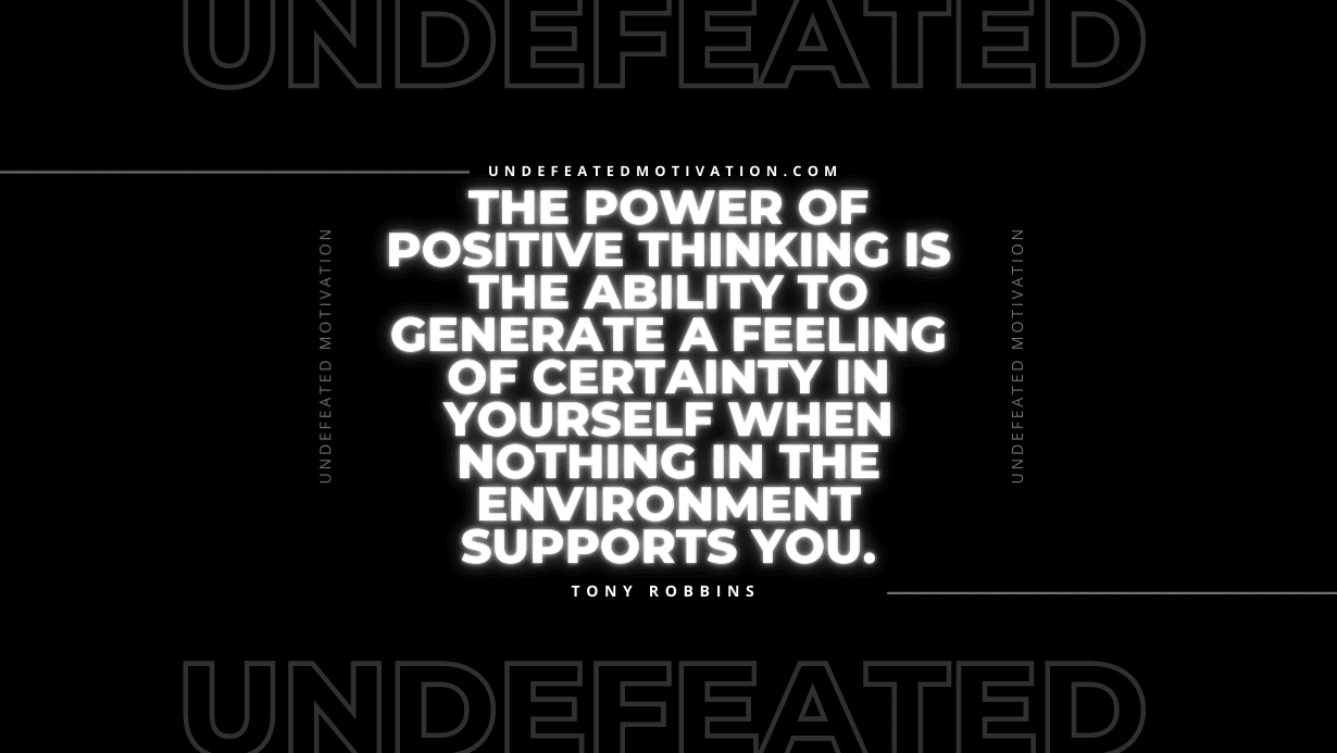 "The power of positive thinking is the ability to generate a feeling of certainty in yourself when nothing in the environment supports you." -Tony Robbins -Undefeated Motivation