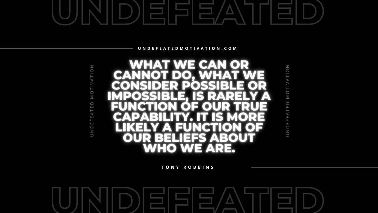 "What we can or cannot do, what we consider possible or impossible, is rarely a function of our true capability. It is more likely a function of our beliefs about who we are." -Tony Robbins -Undefeated Motivation