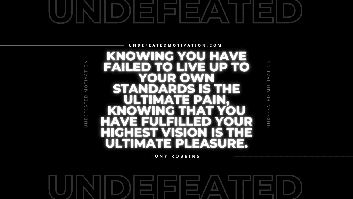 "Knowing you have failed to live up to your own standards is the ultimate pain, knowing that you have fulfilled your highest vision is the ultimate pleasure." -Tony Robbins -Undefeated Motivation