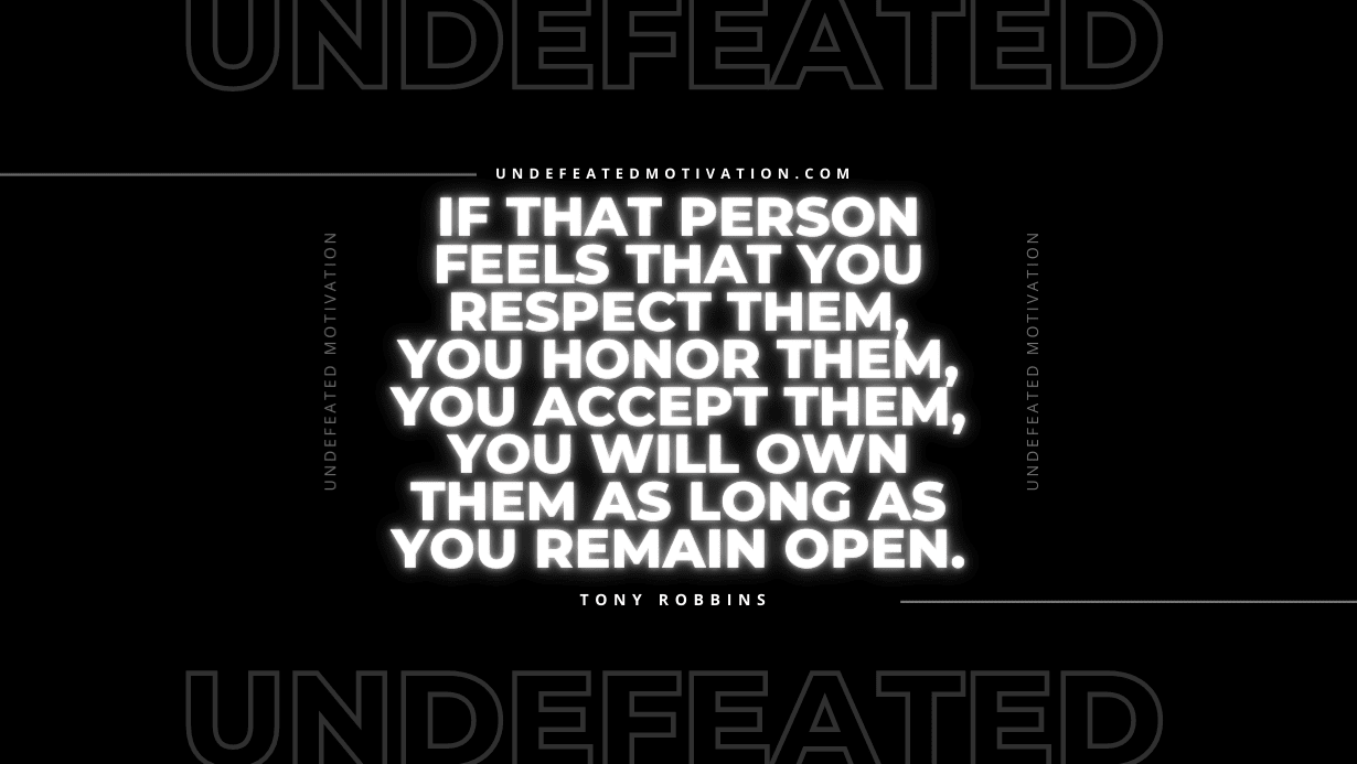 "If that person feels that you respect them, you honor them, you accept them, you will own them as long as you remain open." -Tony Robbins -Undefeated Motivation
