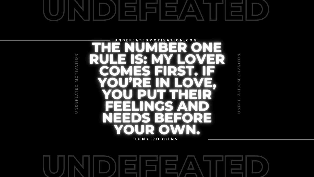 "The number one rule is: my lover comes first. If you’re in love, you put their feelings and needs before your own." -Tony Robbins -Undefeated Motivation