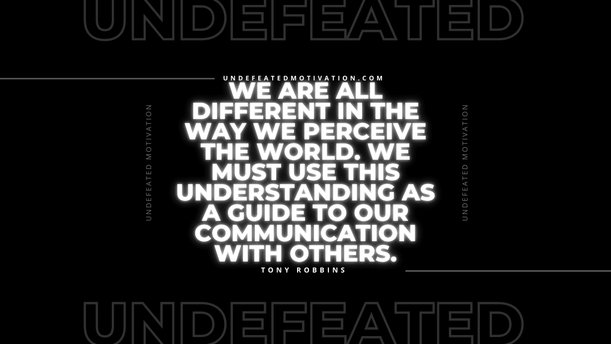 "We are all different in the way we perceive the world. We must use this understanding as a guide to our communication with others." -Tony Robbins -Undefeated Motivation