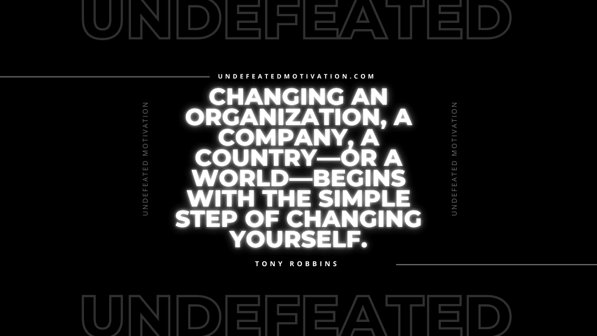 "Changing an organization, a company, a country—or a world—begins with the simple step of changing yourself." -Tony Robbins -Undefeated Motivation