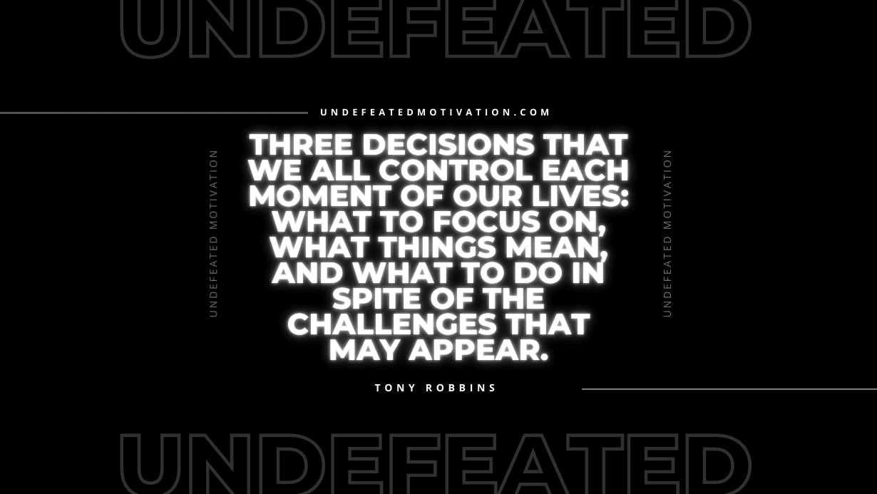 "Three decisions that we all control each moment of our lives: what to focus on, what things mean, and what to do in spite of the challenges that may appear." -Tony Robbins -Undefeated Motivation