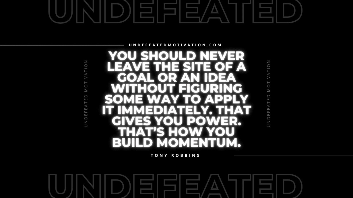 "You should never leave the site of a goal or an idea without figuring some way to apply it immediately. That gives you power. That’s how you build momentum." -Tony Robbins -Undefeated Motivation