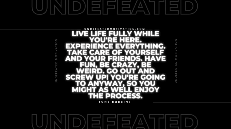 "Live life fully while you're here. Experience everything. Take care of yourself and your friends. Have fun, be crazy, be weird. Go out and screw up! You're going to anyway, so you might as well enjoy the process." -Tony Robbins -Undefeated Motivation