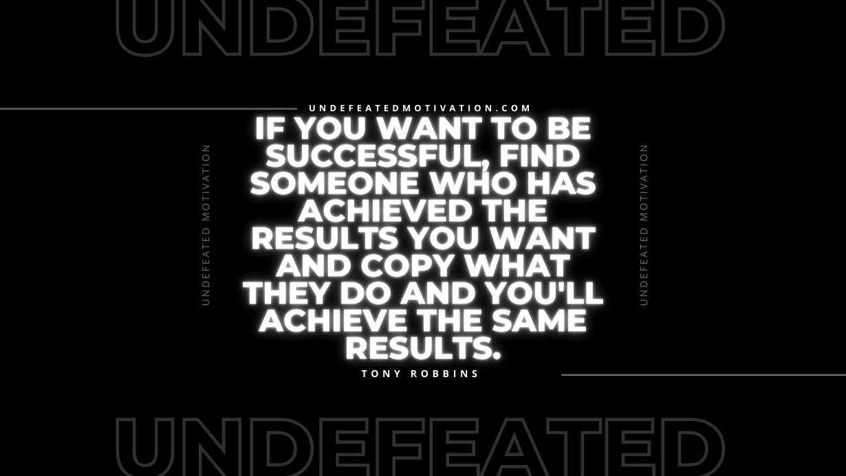 "If you want to be successful, find someone who has achieved the results you want and copy what they do and you'll achieve the same results." -Tony Robbins -Undefeated Motivation