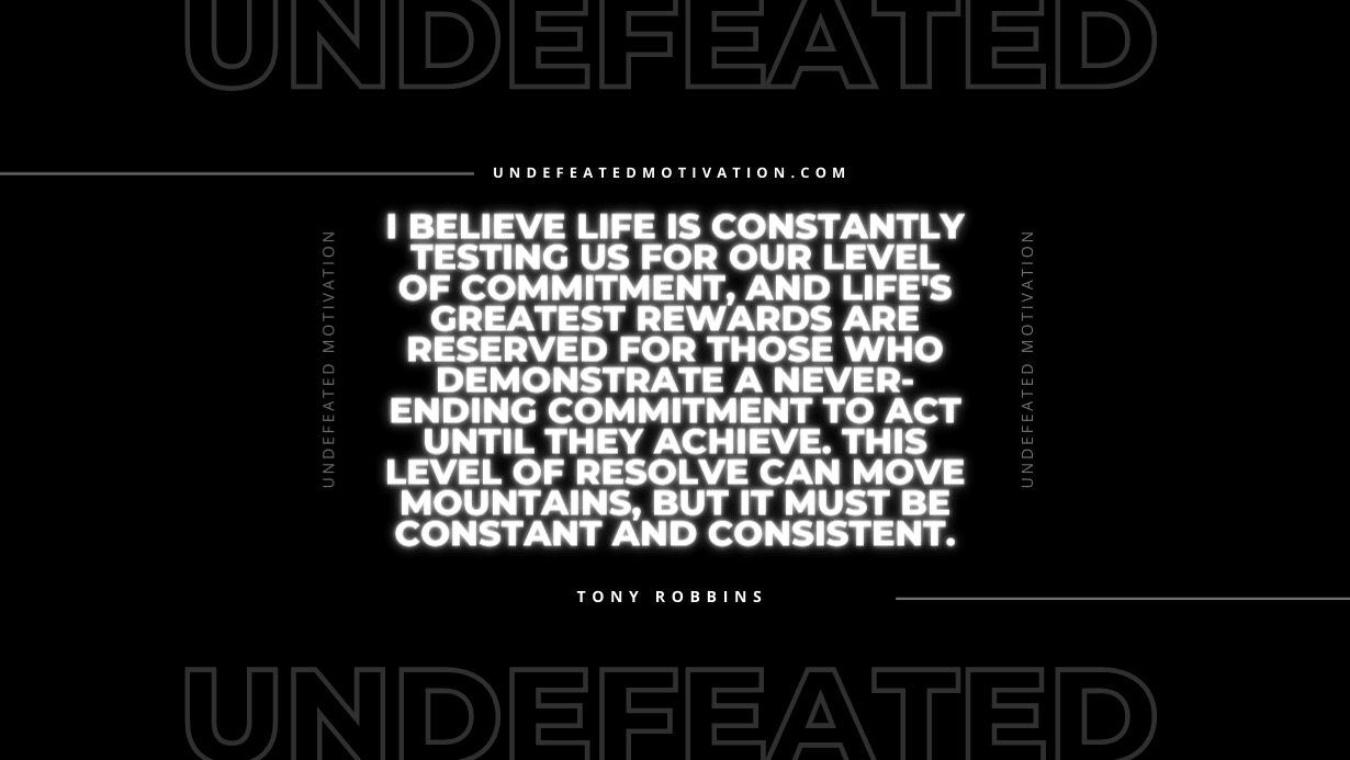 "I believe life is constantly testing us for our level of commitment, and life's greatest rewards are reserved for those who demonstrate a never-ending commitment to act until they achieve. This level of resolve can move mountains, but it must be constant and consistent." -Tony Robbins -Undefeated Motivation