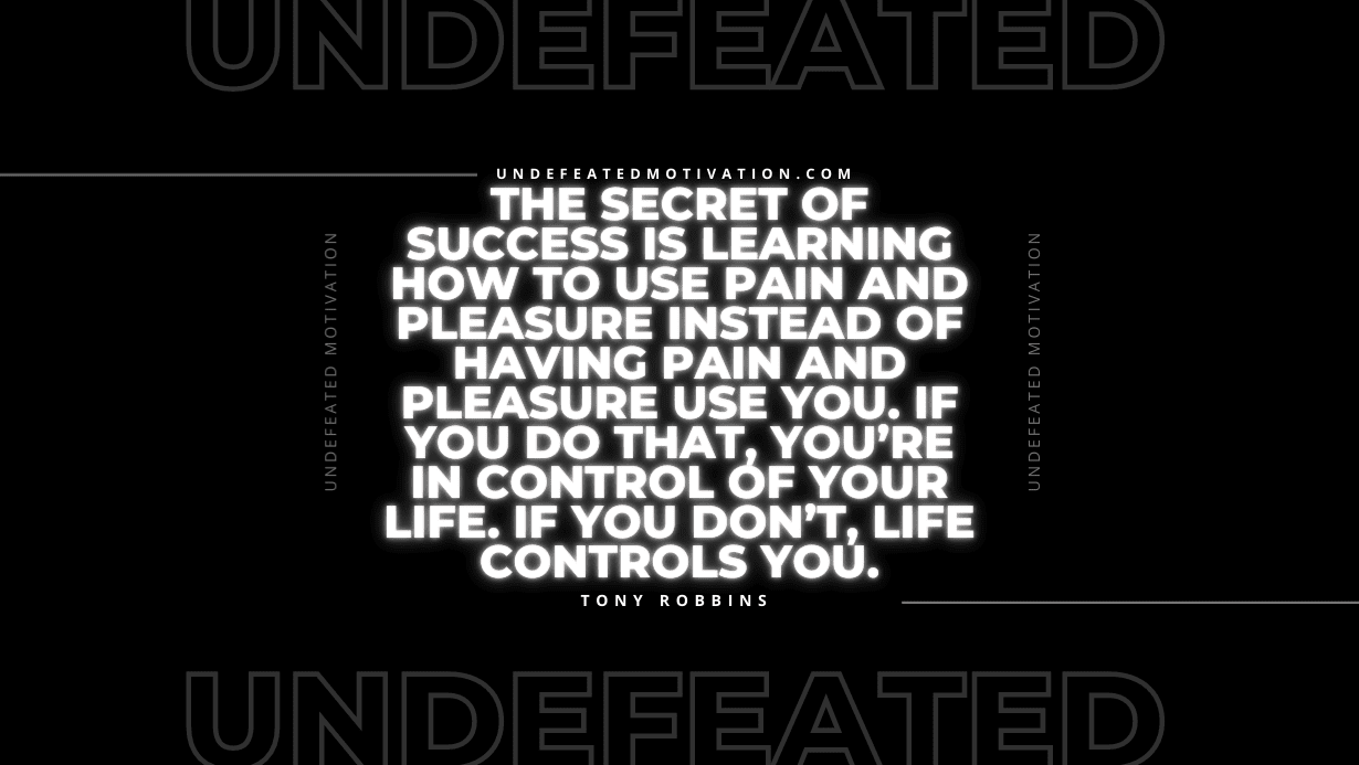 "The secret of success is learning how to use pain and pleasure instead of having pain and pleasure use you. If you do that, you’re in control of your life. If you don’t, life controls you." -Tony Robbins -Undefeated Motivation
