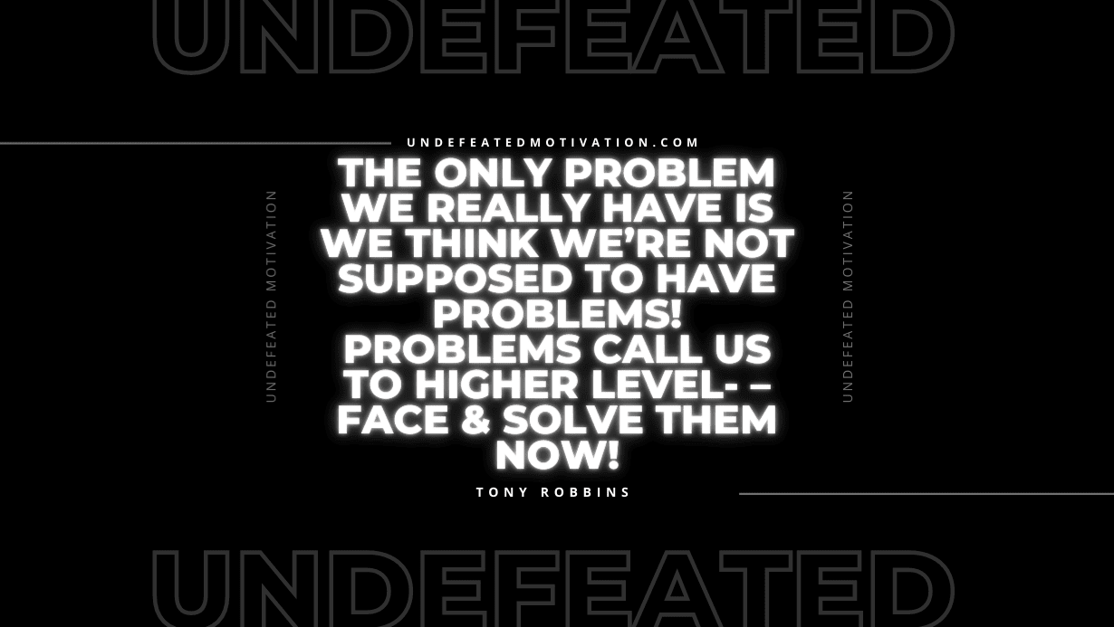 "The only problem we really have is we think we’re not supposed to have problems! Problems call us to higher level- – face & solve them now!" -Tony Robbins -Undefeated Motivation