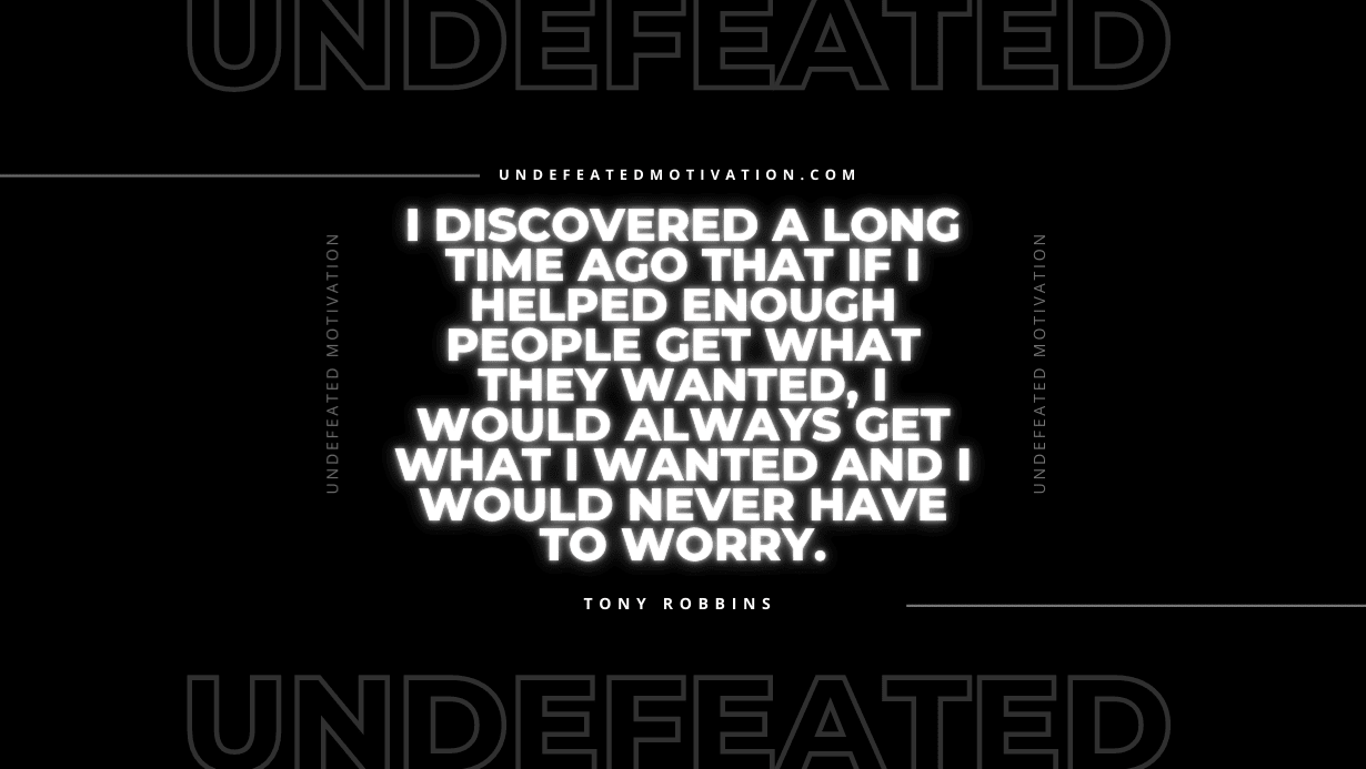 "I discovered a long time ago that if I helped enough people get what they wanted, I would always get what I wanted and I would never have to worry." -Tony Robbins -Undefeated Motivation