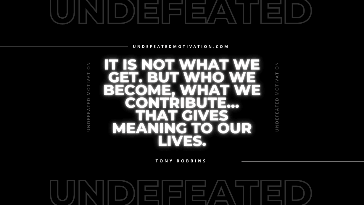 "It is not what we get. But who we become, what we contribute… that gives meaning to our lives." -Tony Robbins -Undefeated Motivation