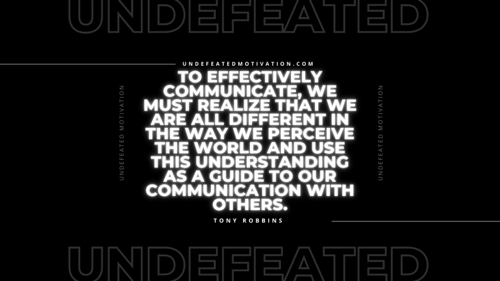 "To effectively communicate, we must realize that we are all different in the way we perceive the world and use this understanding as a guide to our communication with others." -Tony Robbins -Undefeated Motivation