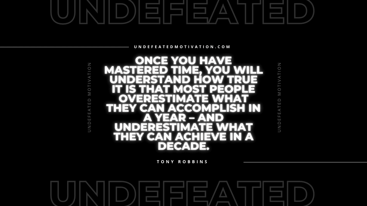 "Once you have mastered time, you will understand how true it is that most people overestimate what they can accomplish in a year – and underestimate what they can achieve in a decade." -Tony Robbins -Undefeated Motivation
