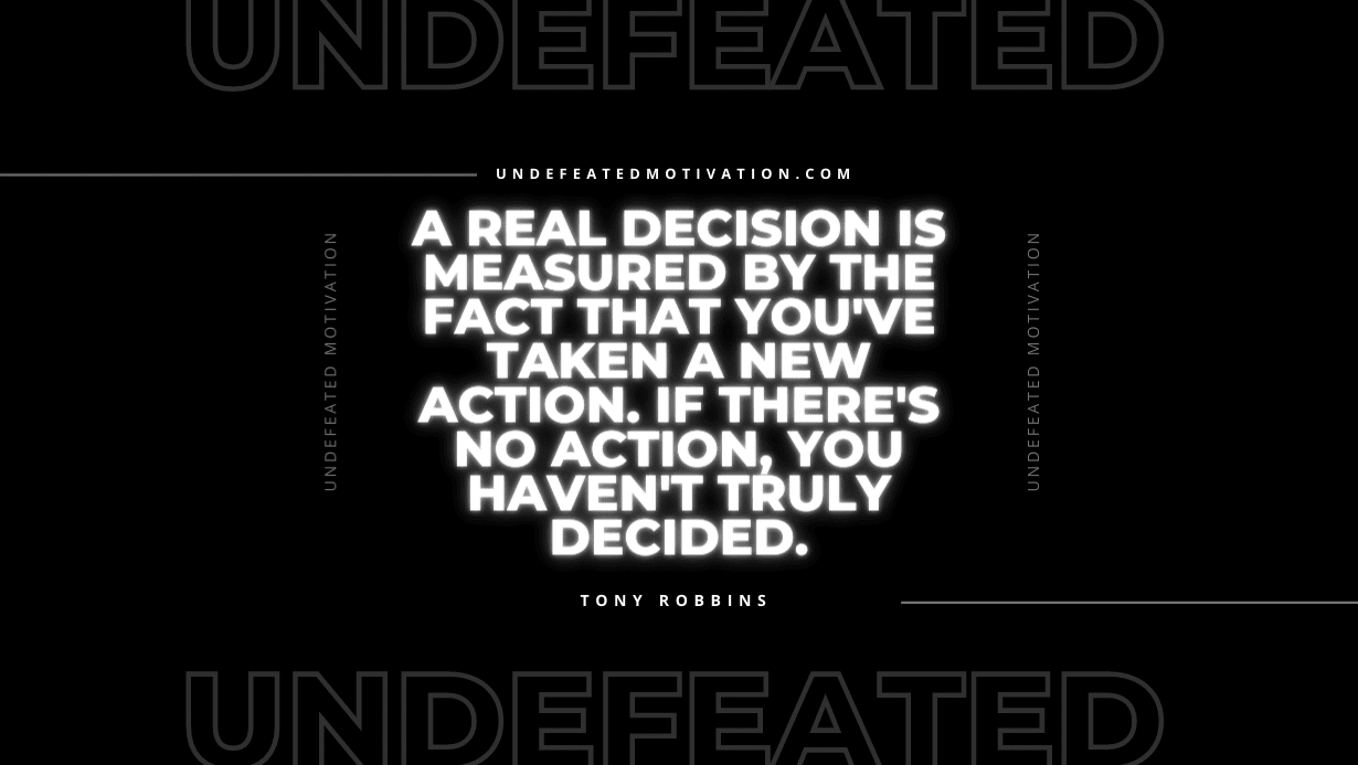 "A real decision is measured by the fact that you've taken a new action. If there's no action, you haven't truly decided." -Tony Robbins -Undefeated Motivation
