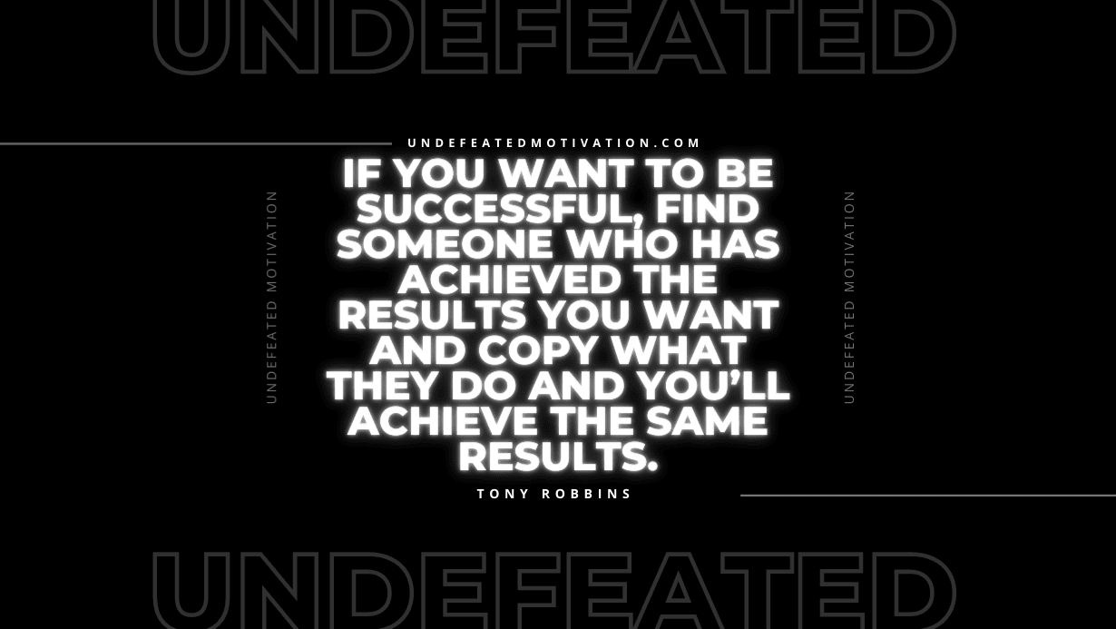 "If you want to be successful, find someone who has achieved the results you want and copy what they do and you’ll achieve the same results." -Tony Robbins -Undefeated Motivation