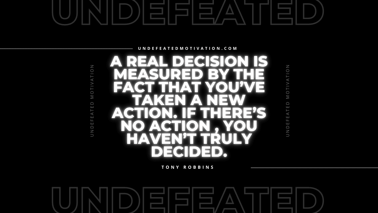 "A real decision is measured by the fact that you’ve taken a new action. If there’s no action , you haven’t truly decided." -Tony Robbins -Undefeated Motivation