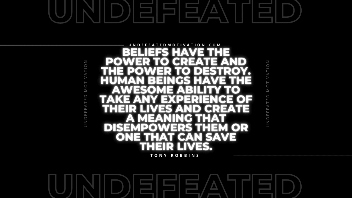 "Beliefs have the power to create and the power to destroy. Human beings have the awesome ability to take any experience of their lives and create a meaning that disempowers them or one that can save their lives." -Tony Robbins -Undefeated Motivation