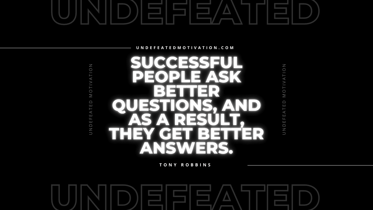 “Successful people ask better questions, and as a result, they get better answers.” -Tony Robbins