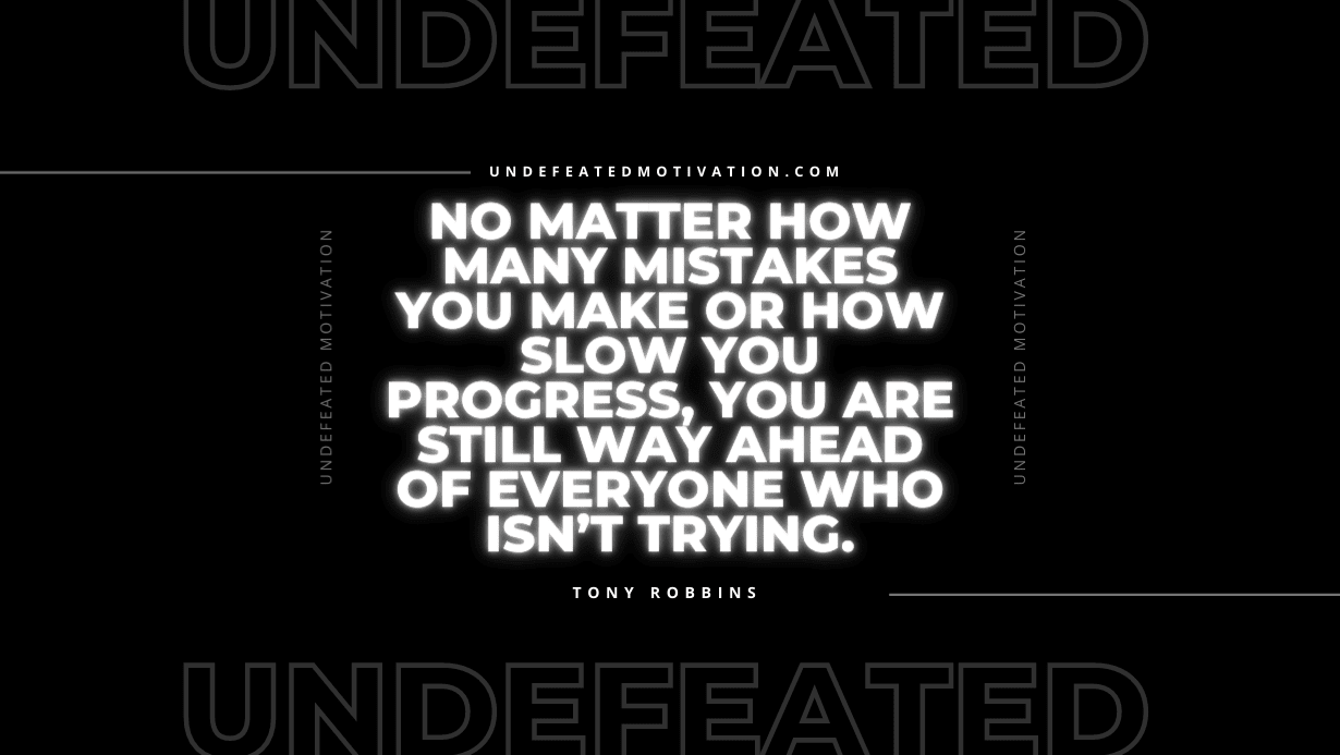 "No matter how many mistakes you make or how slow you progress, you are still way ahead of everyone who isn’t trying." -Tony Robbins -Undefeated Motivation