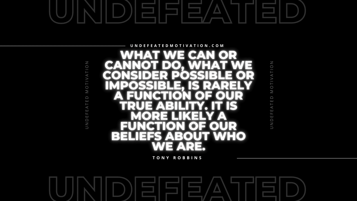 “What we can or cannot do, what we consider possible or impossible, is rarely a function of our true ability. It is more likely a function of our beliefs about who we are.” -Tony Robbins