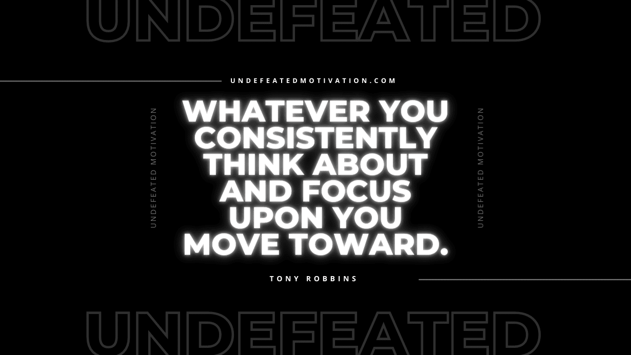 "Whatever you consistently think about and focus upon you move toward." -Tony Robbins -Undefeated Motivation