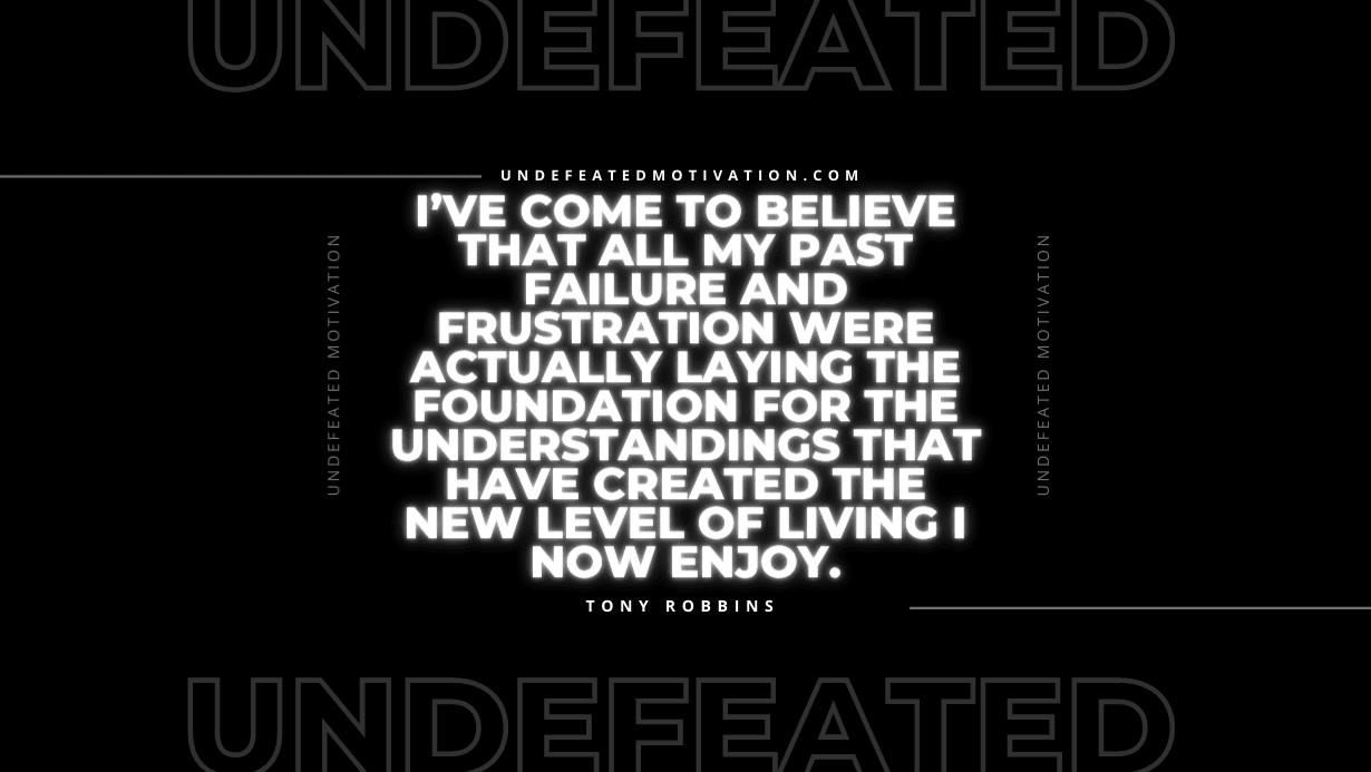 "I’ve come to believe that all my past failure and frustration were actually laying the foundation for the understandings that have created the new level of living I now enjoy." -Tony Robbins -Undefeated Motivation