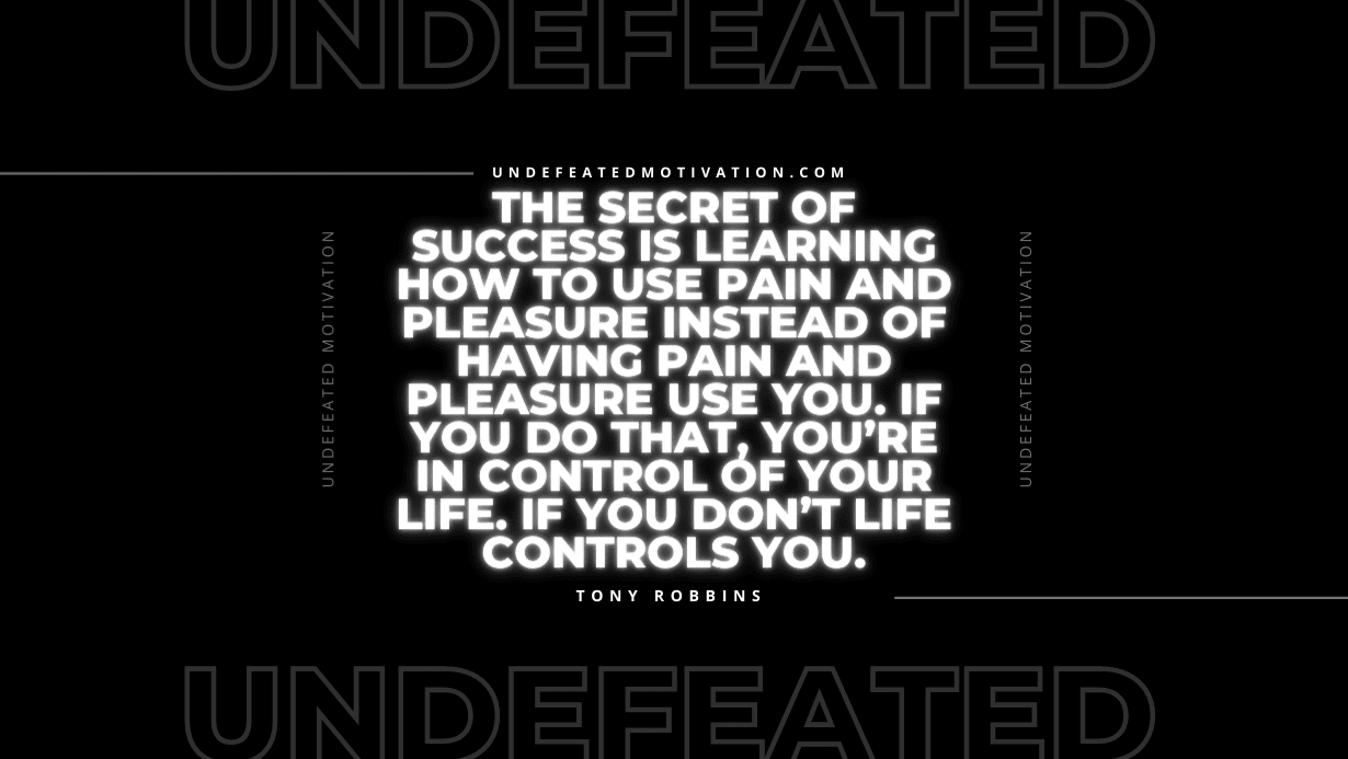 “The secret of success is learning how to use pain and pleasure instead of having pain and pleasure use you. If you do that, you’re in control of your life. If you don’t life controls you.” -Tony Robbins