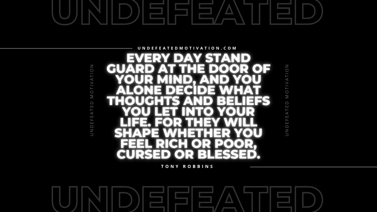 "Every day stand guard at the door of your mind, and you alone decide what thoughts and beliefs you let into your life. For they will shape whether you feel rich or poor, cursed or blessed." -Tony Robbins -Undefeated Motivation