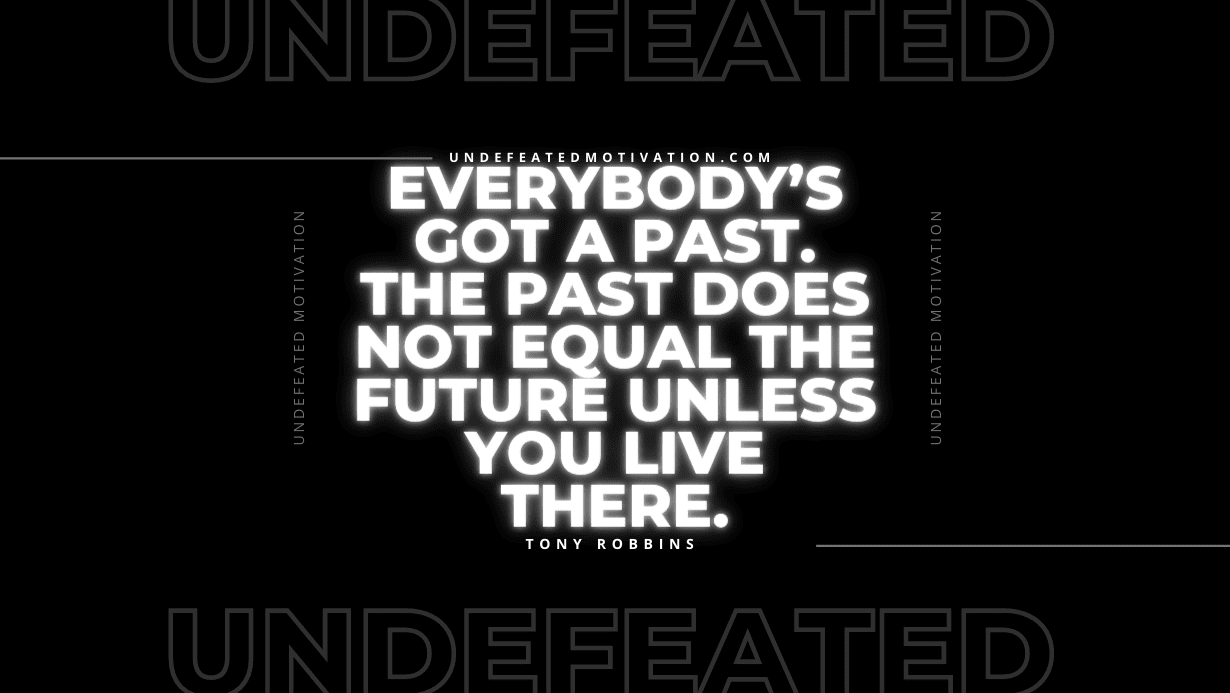 “Everybody’s got a past. The past does not equal the future unless you live there.” -Tony Robbins