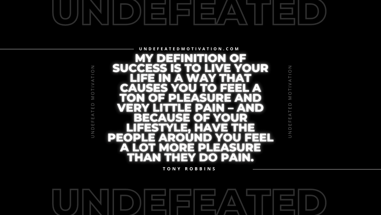 "My definition of success is to live your life in a way that causes you to feel a ton of pleasure and very little pain – and because of your lifestyle, have the people around you feel a lot more pleasure than they do pain." -Tony Robbins -Undefeated Motivation