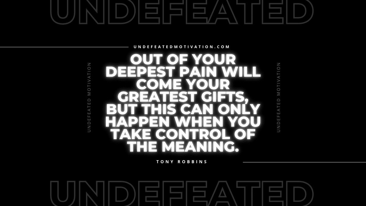 "Out of your deepest pain will come your greatest gifts, but this can only happen when you take control of the meaning." -Tony Robbins -Undefeated Motivation
