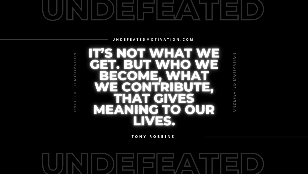 "It’s not what we get. But who we become, what we contribute, that gives meaning to our lives." -Tony Robbins -Undefeated Motivation