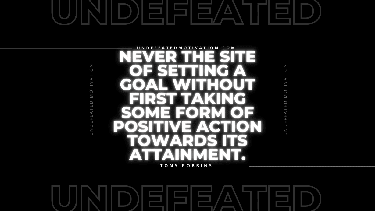 "Never the site of setting a goal without first taking some form of positive action towards its attainment." -Tony Robbins -Undefeated Motivation