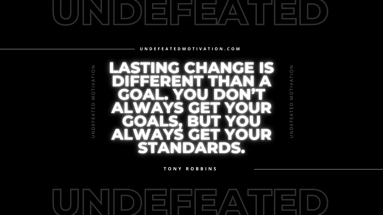 "Lasting change is different than a goal. You don’t always get your goals, but you always get your standards." -Tony Robbins -Undefeated Motivation